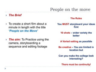 People on the move
   The Brief
                                                   The Rules

   To create a short film about a       You MUST storyboard your ideas
    minute in length with the title                   first
    ‘People on the Move’
                                           10 shots – wider variety the
                                                      better
   The aim: To Practice using the
                                           A Varied setting as possible
    camera, storyboarding a
    sequence and editing footage         Be creative – You are limited in
                                                   location but

                                          Can you make the college look
                                                  interesting?

                                            There must be continuity!
 