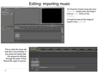 Editing: importing music
                                                       To bring the chosen song into your
                                                       Sequence simply click and drag it
                                                       onto an Audio track on the
                                                       Timeline.
                                                       (it might be best at this stage to
                                                       import it into Audio 2)




  This is what the track will
 look like in the timeline. If
  you press the Space Bar
     the sequence will play
   through the track. Press
Space Bar again to pause.
 