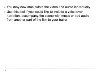    You may now manipulate the video and audio individually
   Use this tool if you would like to include a voice over
    narration, accompany the scene with music or add audio
    from another part of the film to your trailer
 