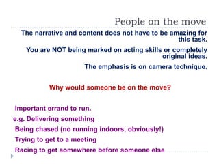 People on the move
  The narrative and content does not have to be amazing for
                                                  this task.
    You are NOT being marked on acting skills or completely
                                             original ideas.
                      The emphasis is on camera technique.


           Why would someone be on the move?


Important errand to run.
e.g. Delivering something
Being chased (no running indoors, obviously!)
Trying to get to a meeting
Racing to get somewhere before someone else
 