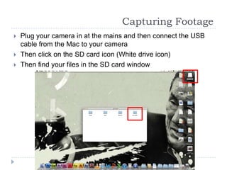 Capturing Footage
   Plug your camera in at the mains and then connect the USB
    cable from the Mac to your camera
   Then click on the SD card icon (White drive icon)
   Then find your files in the SD card window
 