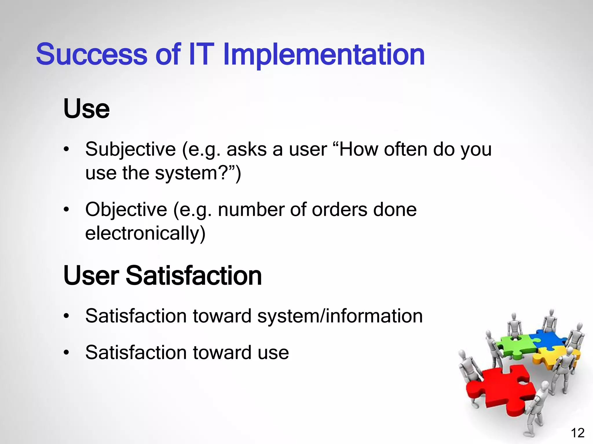 12
Use
• Subjective (e.g. asks a user “How often do you
use the system?”)
• Objective (e.g. number of orders done
electronically)
User Satisfaction
• Satisfaction toward system/information
• Satisfaction toward use
Success of IT Implementation
 