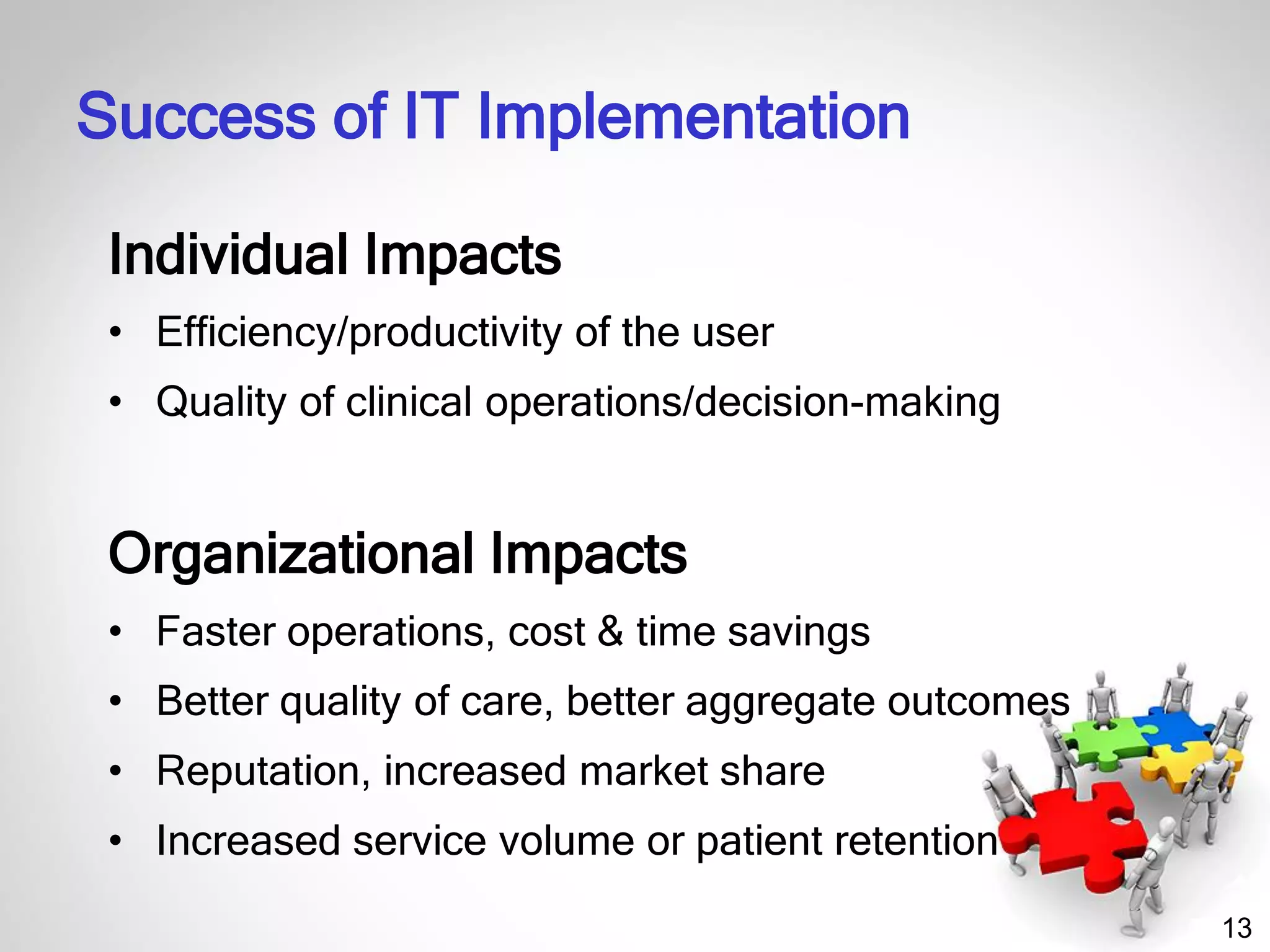 13
Individual Impacts
• Efficiency/productivity of the user
• Quality of clinical operations/decision-making
Organizational Impacts
• Faster operations, cost & time savings
• Better quality of care, better aggregate outcomes
• Reputation, increased market share
• Increased service volume or patient retention
Success of IT Implementation
 
