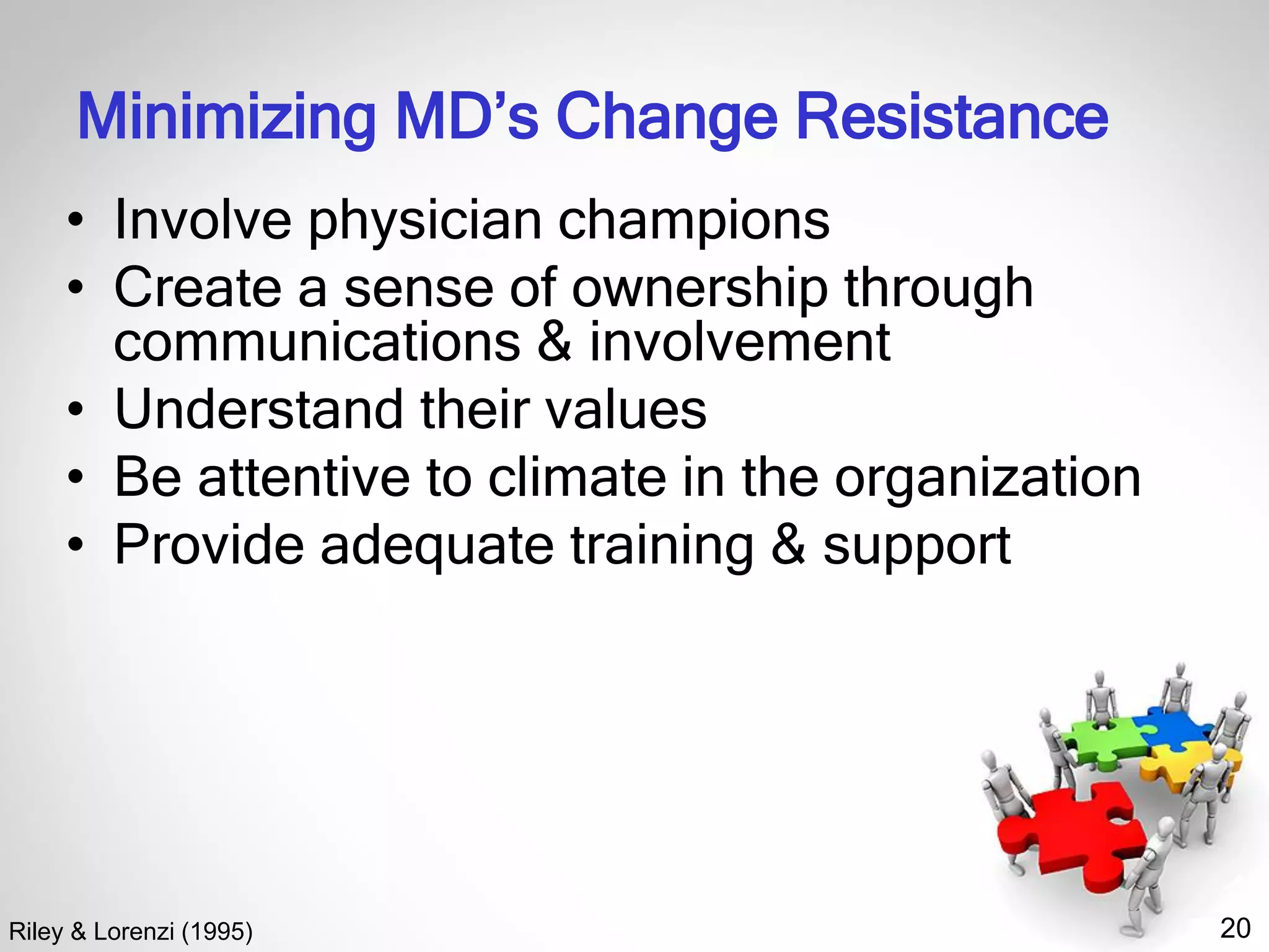 20
Minimizing MD’s Change Resistance
• Involve physician champions
• Create a sense of ownership through
communications & involvement
• Understand their values
• Be attentive to climate in the organization
• Provide adequate training & support
Riley & Lorenzi (1995)
 