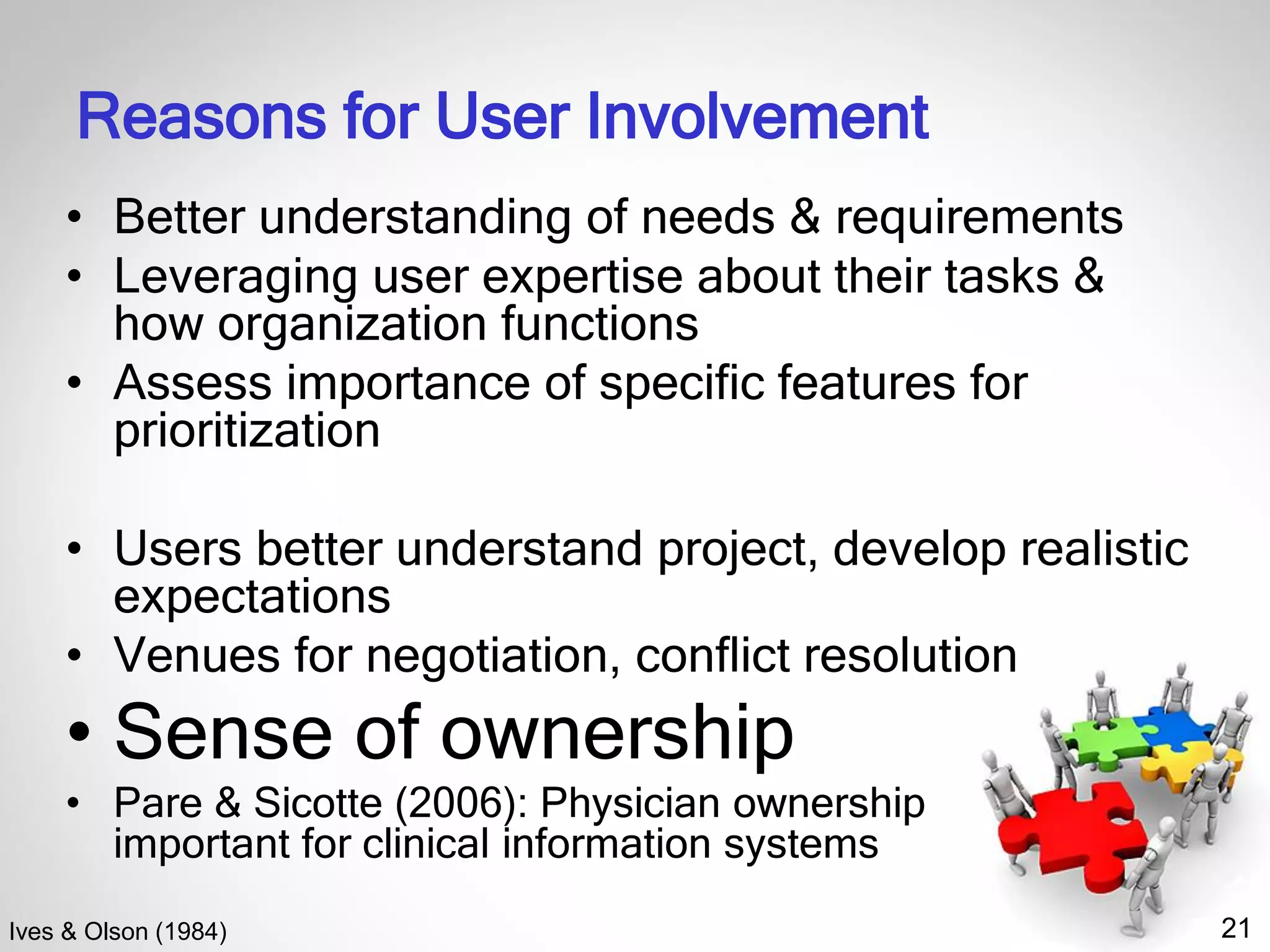 21
Reasons for User Involvement
• Better understanding of needs & requirements
• Leveraging user expertise about their tasks &
how organization functions
• Assess importance of specific features for
prioritization
• Users better understand project, develop realistic
expectations
• Venues for negotiation, conflict resolution
• Sense of ownership
• Pare & Sicotte (2006): Physician ownership
important for clinical information systems
Ives & Olson (1984)
 