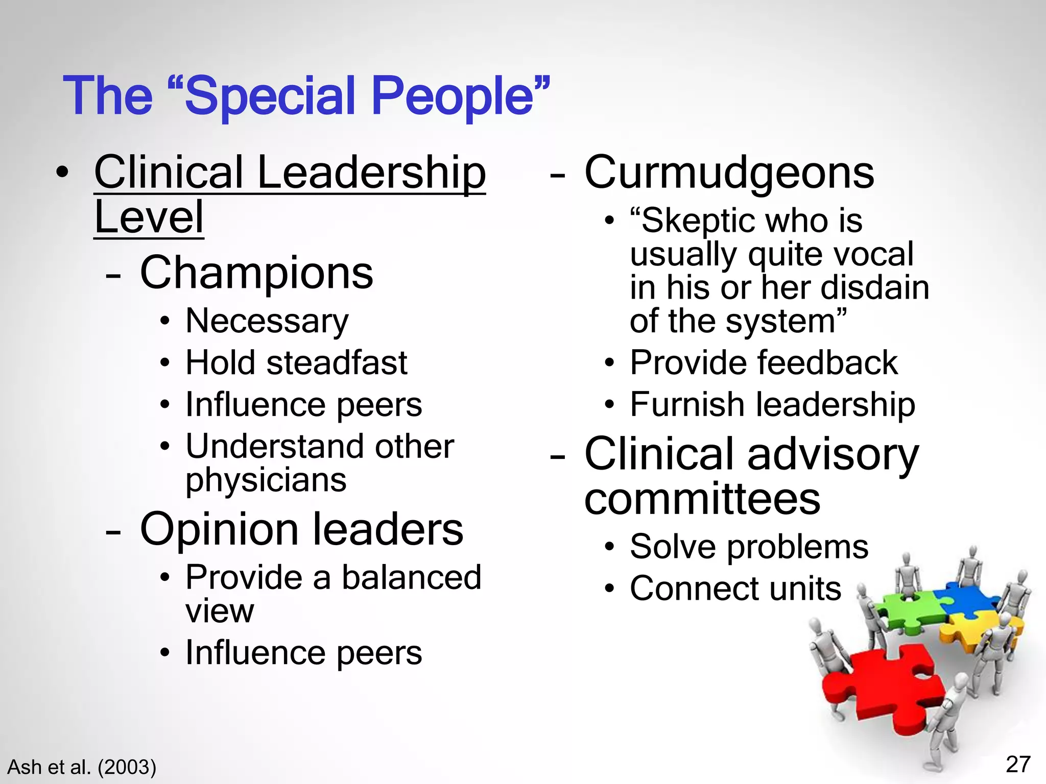 27
The “Special People”
Ash et al. (2003)
• Clinical Leadership
Level
– Champions
• Necessary
• Hold steadfast
• Influence peers
• Understand other
physicians
– Opinion leaders
• Provide a balanced
view
• Influence peers
– Curmudgeons
• “Skeptic who is
usually quite vocal
in his or her disdain
of the system”
• Provide feedback
• Furnish leadership
– Clinical advisory
committees
• Solve problems
• Connect units
 