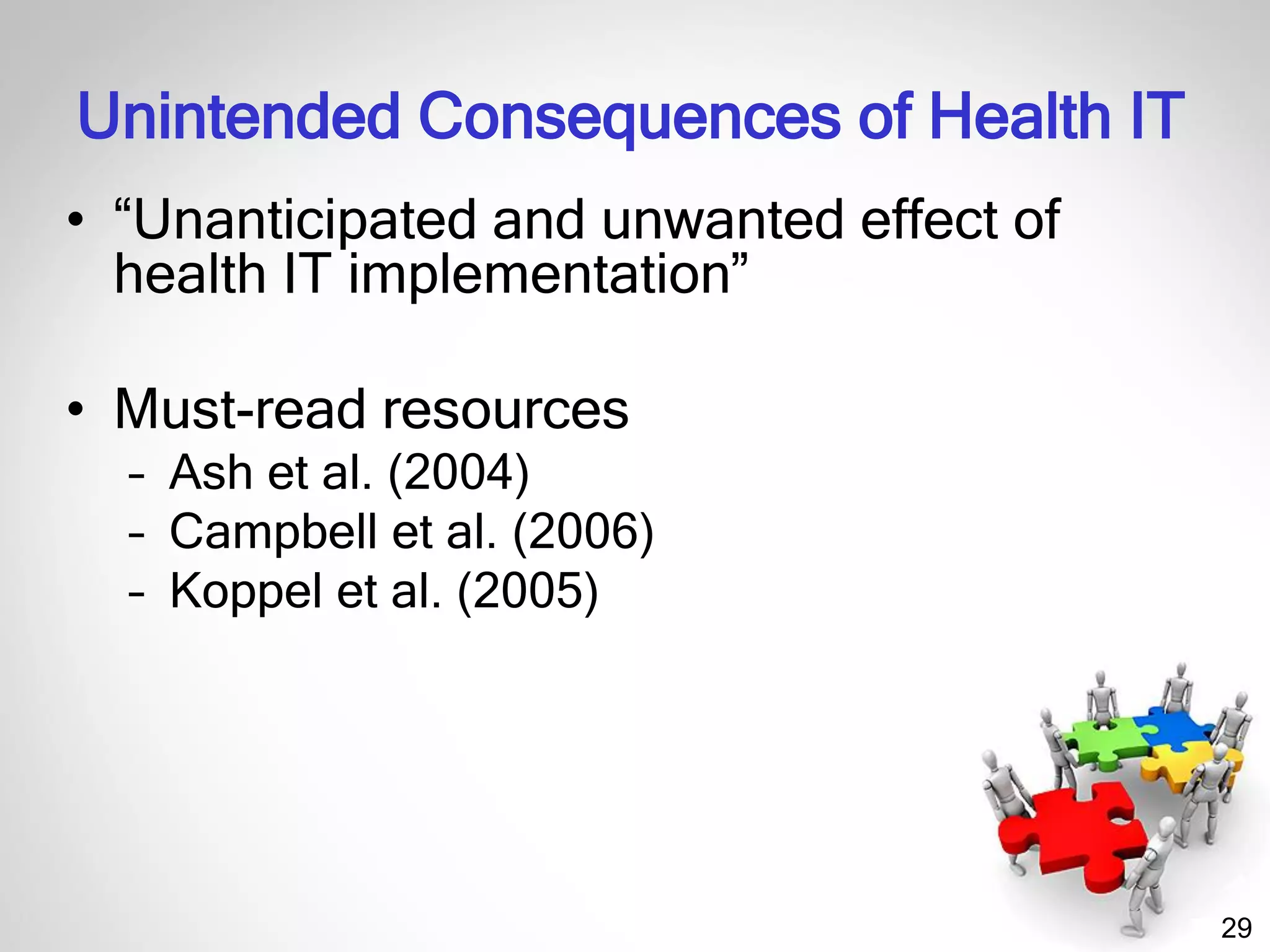29
Unintended Consequences of Health IT
• “Unanticipated and unwanted effect of
health IT implementation”
• Must-read resources
– Ash et al. (2004)
– Campbell et al. (2006)
– Koppel et al. (2005)
 