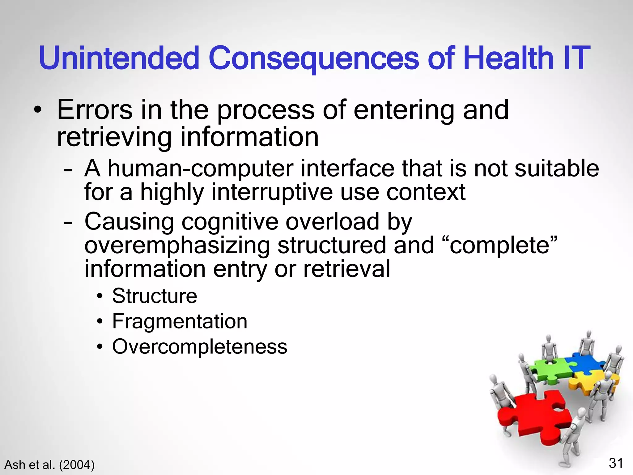 31
Unintended Consequences of Health IT
• Errors in the process of entering and
retrieving information
– A human-computer interface that is not suitable
for a highly interruptive use context
– Causing cognitive overload by
overemphasizing structured and “complete”
information entry or retrieval
• Structure
• Fragmentation
• Overcompleteness
Ash et al. (2004)
 
