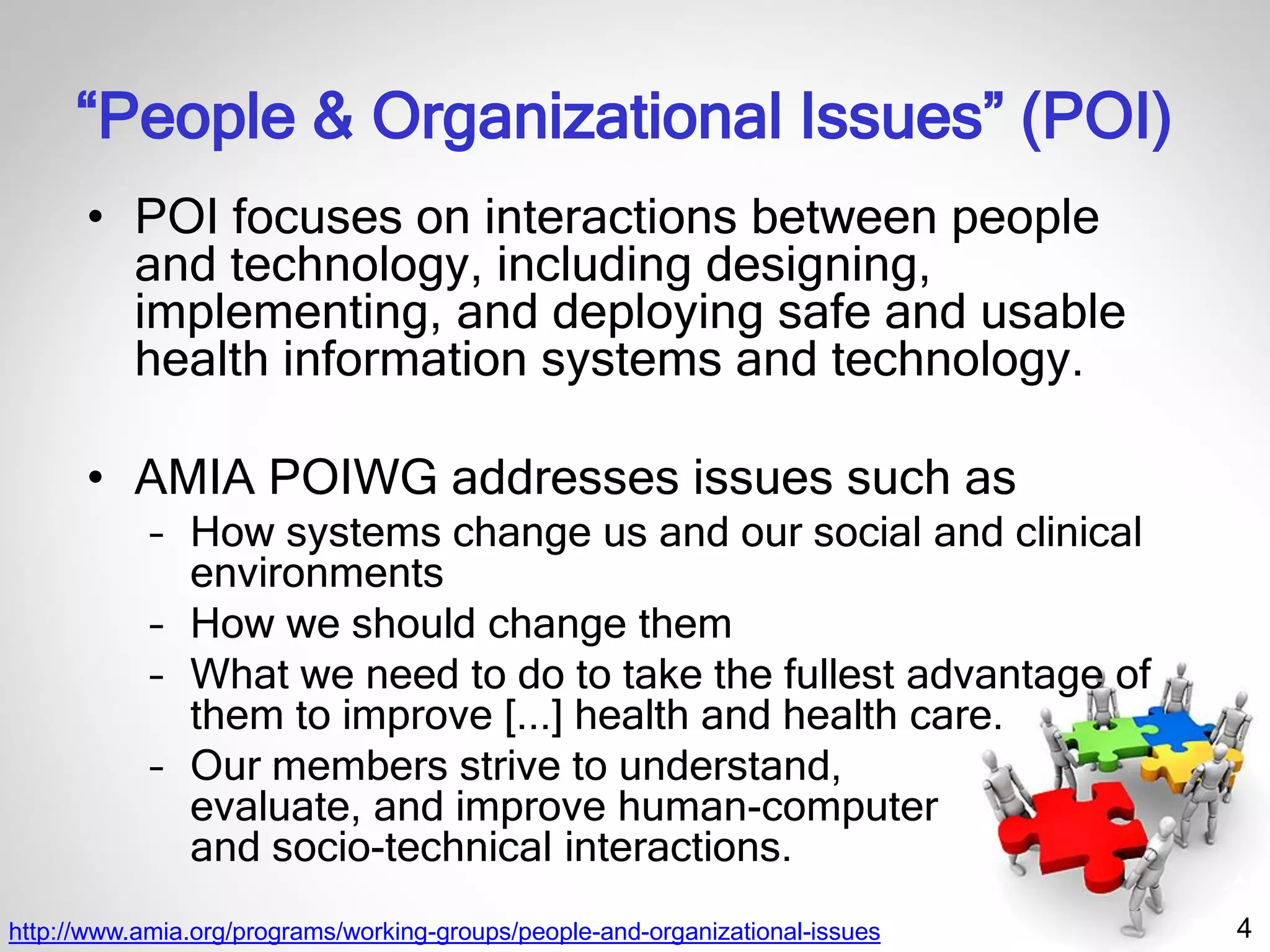 4
“People & Organizational Issues” (POI)
• POI focuses on interactions between people
and technology, including designing,
implementing, and deploying safe and usable
health information systems and technology.
• AMIA POIWG addresses issues such as
– How systems change us and our social and clinical
environments
– How we should change them
– What we need to do to take the fullest advantage of
them to improve [...] health and health care.
– Our members strive to understand,
evaluate, and improve human-computer
and socio-technical interactions.
http://www.amia.org/programs/working-groups/people-and-organizational-issues
 