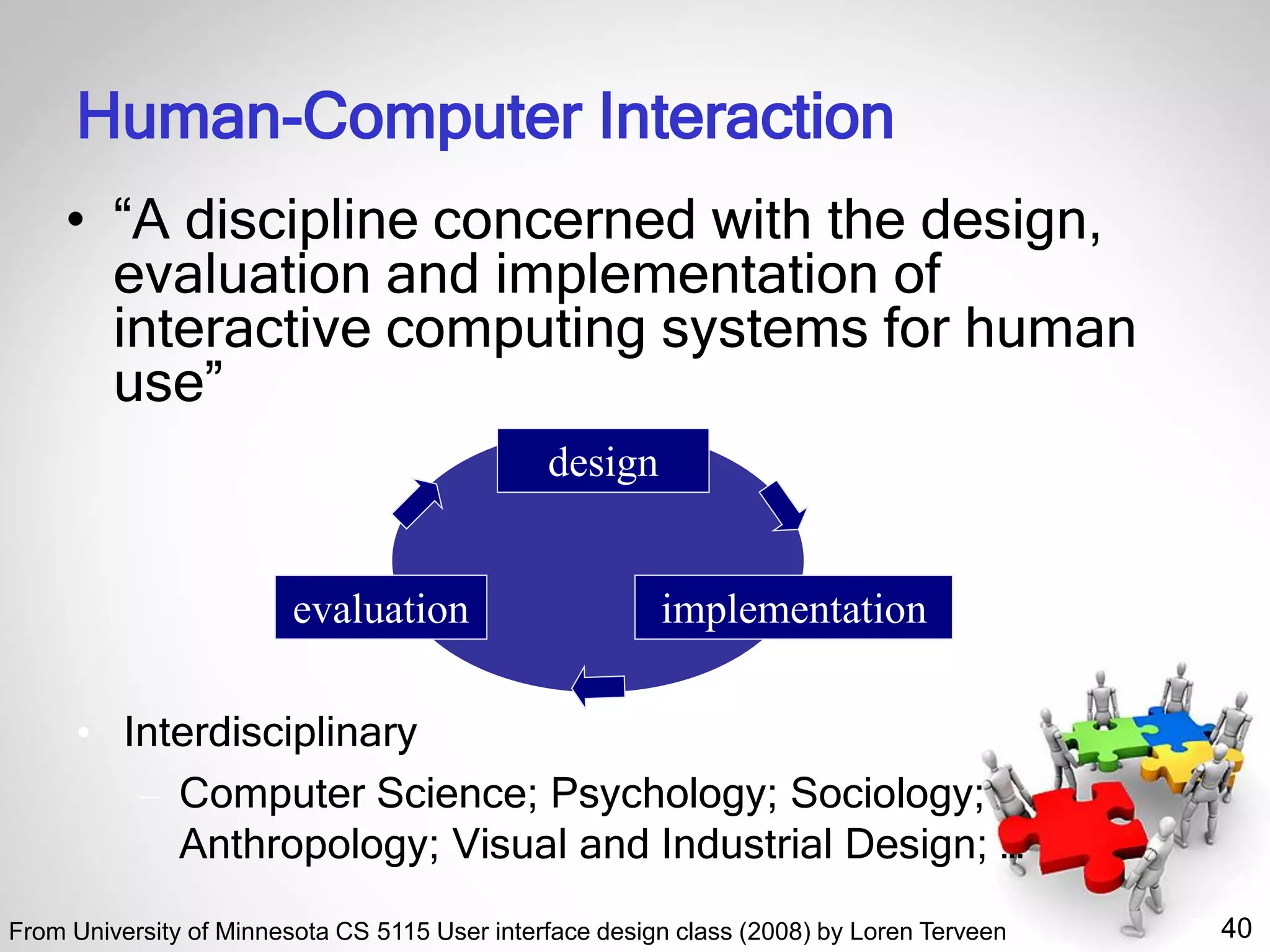 40
Human-Computer Interaction
• “A discipline concerned with the design,
evaluation and implementation of
interactive computing systems for human
use”
• Interdisciplinary
– Computer Science; Psychology; Sociology;
Anthropology; Visual and Industrial Design; …
design
implementationevaluation
From University of Minnesota CS 5115 User interface design class (2008) by Loren Terveen
 