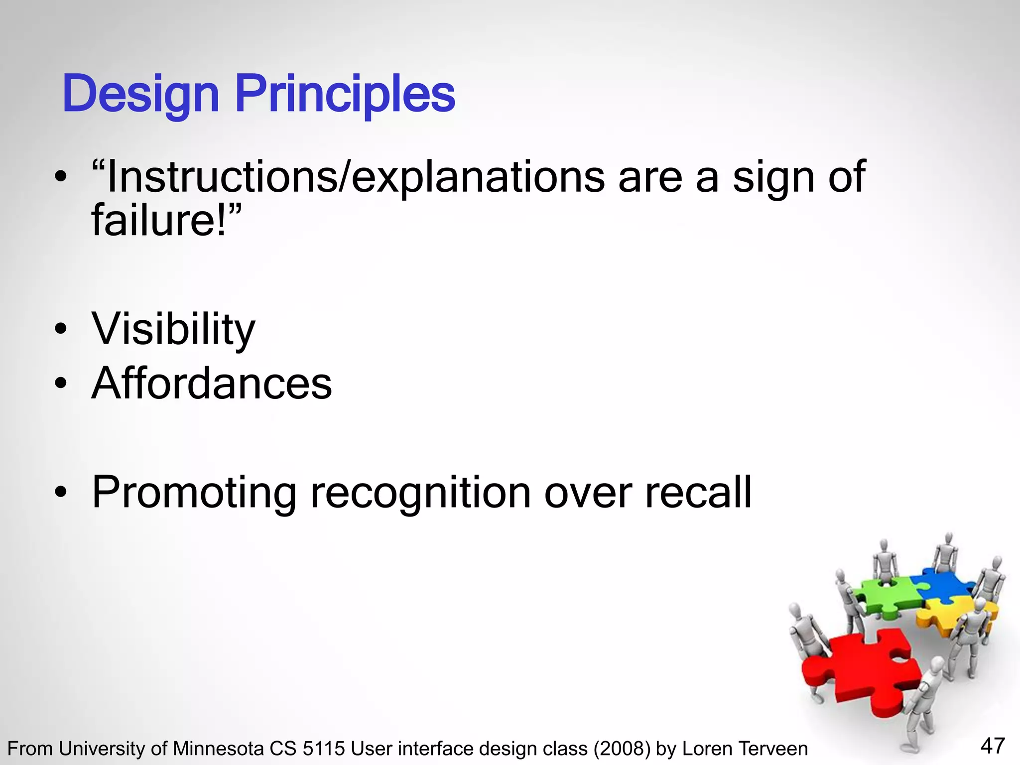 47
Design Principles
• “Instructions/explanations are a sign of
failure!”
• Visibility
• Affordances
• Promoting recognition over recall
From University of Minnesota CS 5115 User interface design class (2008) by Loren Terveen
 