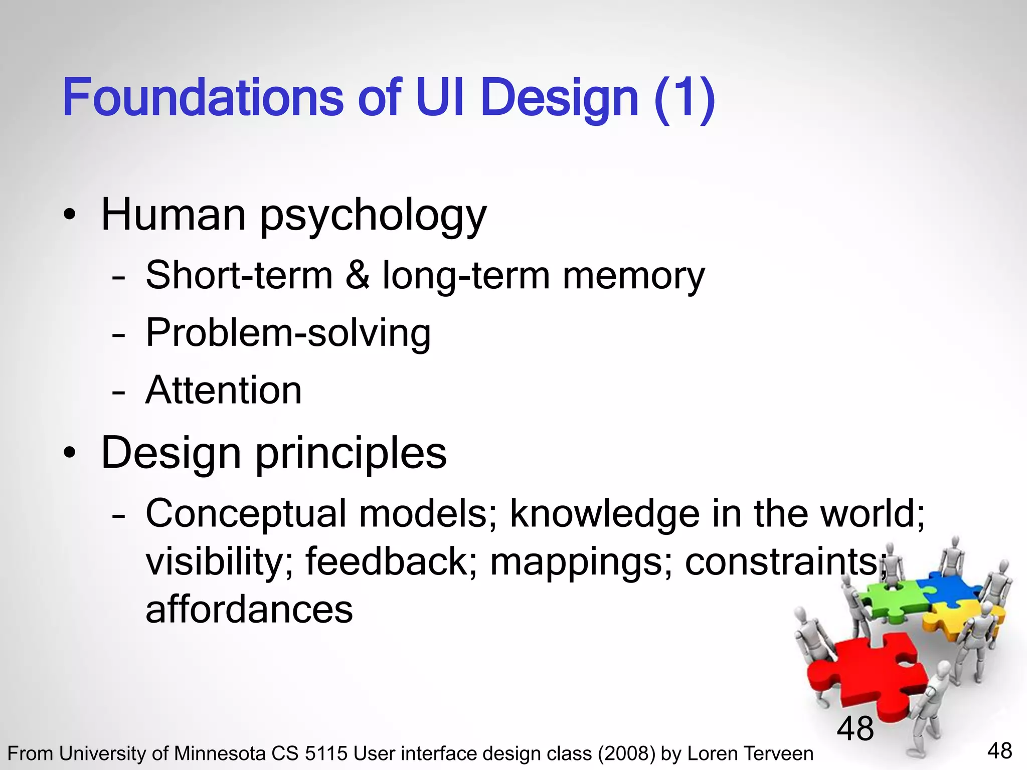 48
48
Foundations of UI Design (1)
• Human psychology
– Short-term & long-term memory
– Problem-solving
– Attention
• Design principles
– Conceptual models; knowledge in the world;
visibility; feedback; mappings; constraints;
affordances
From University of Minnesota CS 5115 User interface design class (2008) by Loren Terveen
 