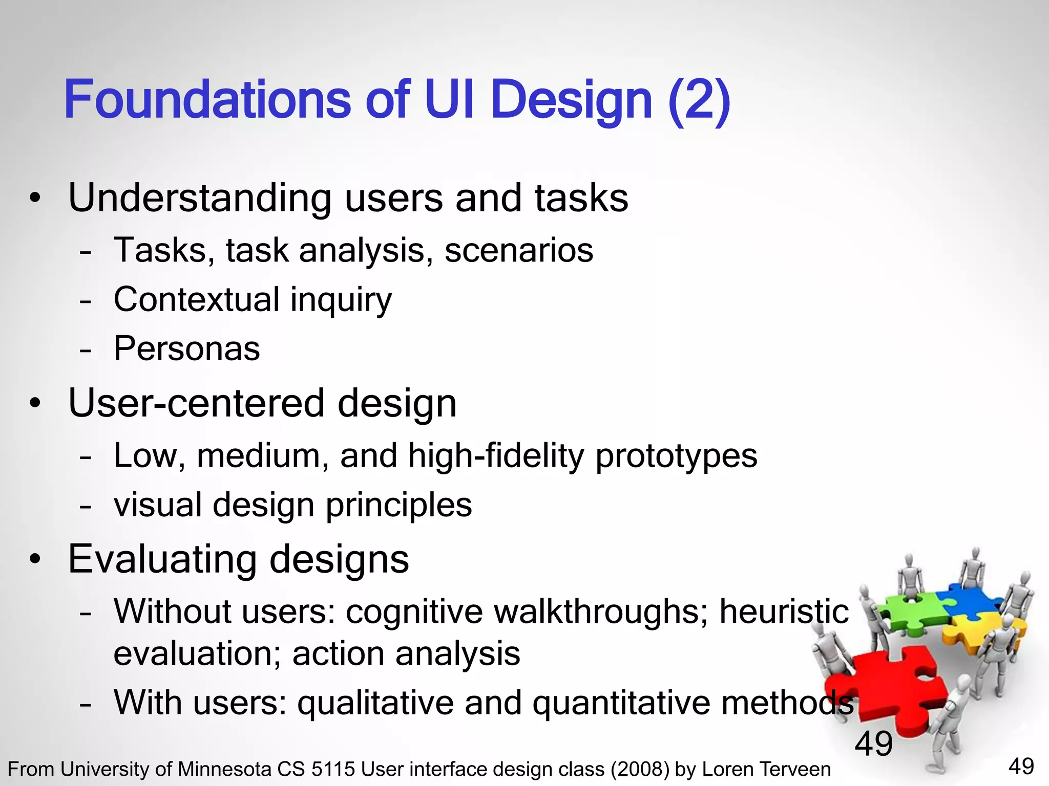 49
49
Foundations of UI Design (2)
• Understanding users and tasks
– Tasks, task analysis, scenarios
– Contextual inquiry
– Personas
• User-centered design
– Low, medium, and high-fidelity prototypes
– visual design principles
• Evaluating designs
– Without users: cognitive walkthroughs; heuristic
evaluation; action analysis
– With users: qualitative and quantitative methods
From University of Minnesota CS 5115 User interface design class (2008) by Loren Terveen
 