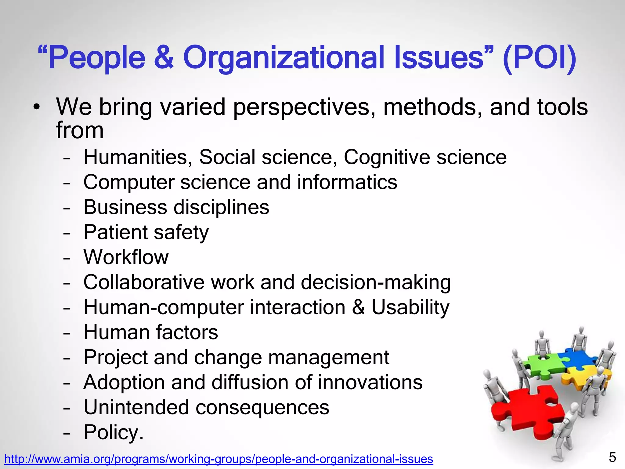 5
“People & Organizational Issues” (POI)
• We bring varied perspectives, methods, and tools
from
– Humanities, Social science, Cognitive science
– Computer science and informatics
– Business disciplines
– Patient safety
– Workflow
– Collaborative work and decision-making
– Human-computer interaction & Usability
– Human factors
– Project and change management
– Adoption and diffusion of innovations
– Unintended consequences
– Policy.
http://www.amia.org/programs/working-groups/people-and-organizational-issues
 