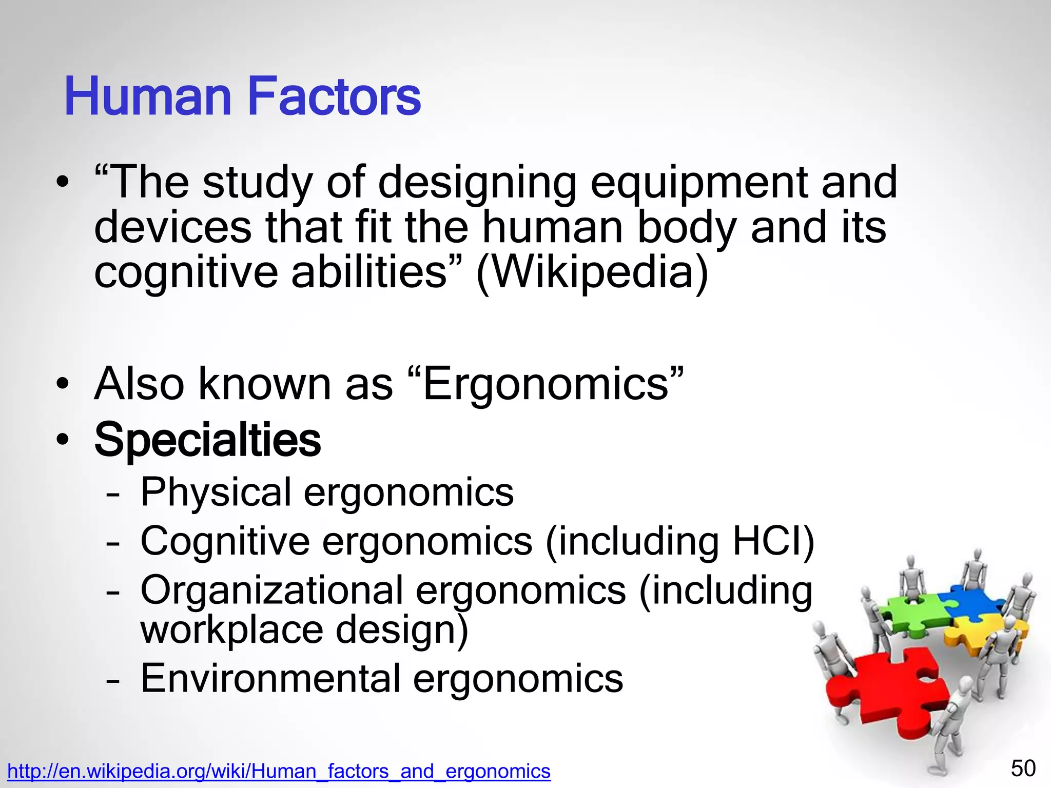 50
Human Factors
• “The study of designing equipment and
devices that fit the human body and its
cognitive abilities” (Wikipedia)
• Also known as “Ergonomics”
• Specialties
– Physical ergonomics
– Cognitive ergonomics (including HCI)
– Organizational ergonomics (including
workplace design)
– Environmental ergonomics
http://en.wikipedia.org/wiki/Human_factors_and_ergonomics
 