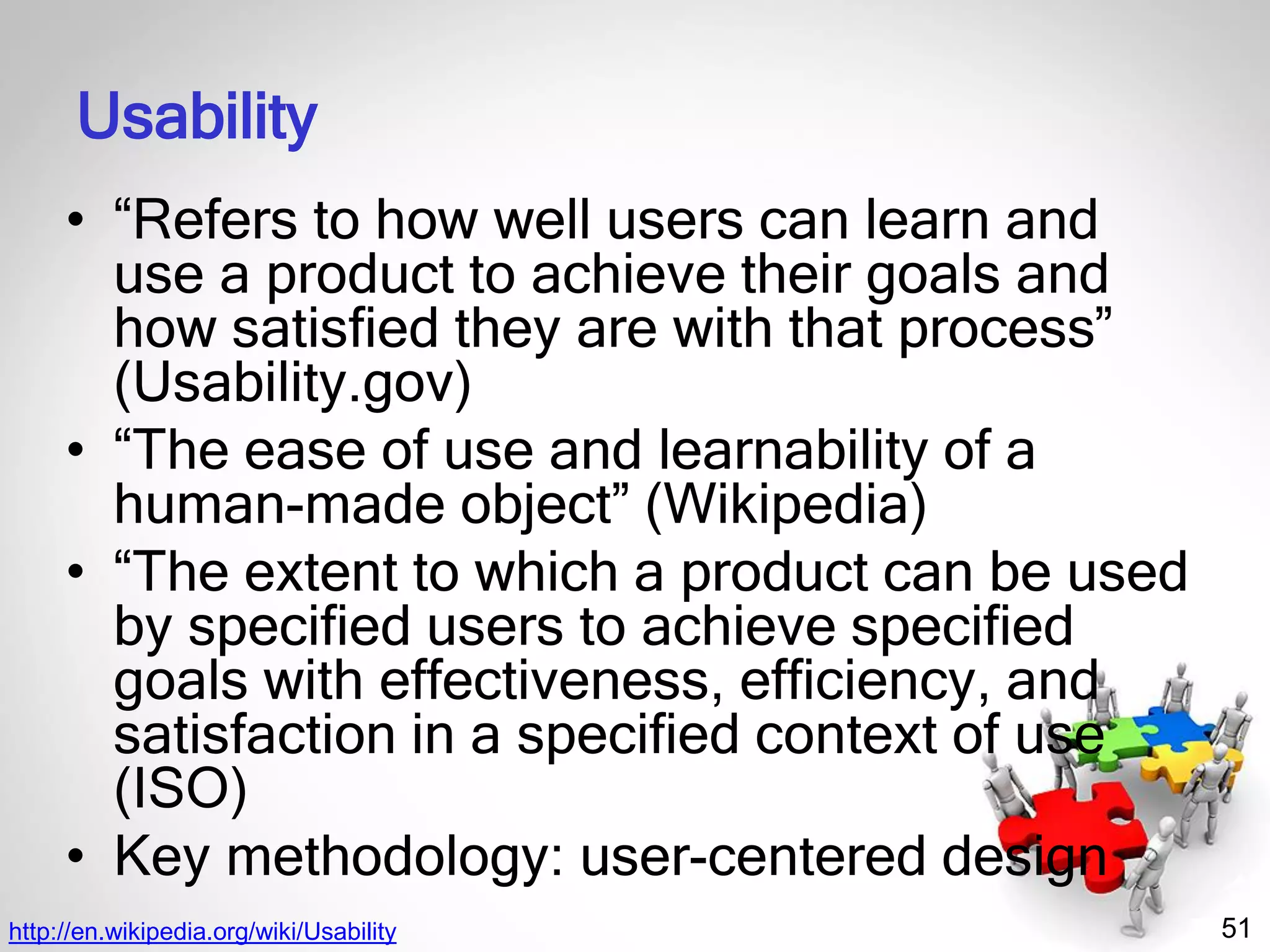 51
Usability
• “Refers to how well users can learn and
use a product to achieve their goals and
how satisfied they are with that process”
(Usability.gov)
• “The ease of use and learnability of a
human-made object” (Wikipedia)
• “The extent to which a product can be used
by specified users to achieve specified
goals with effectiveness, efficiency, and
satisfaction in a specified context of use
(ISO)
• Key methodology: user-centered design
http://en.wikipedia.org/wiki/Usability
 
