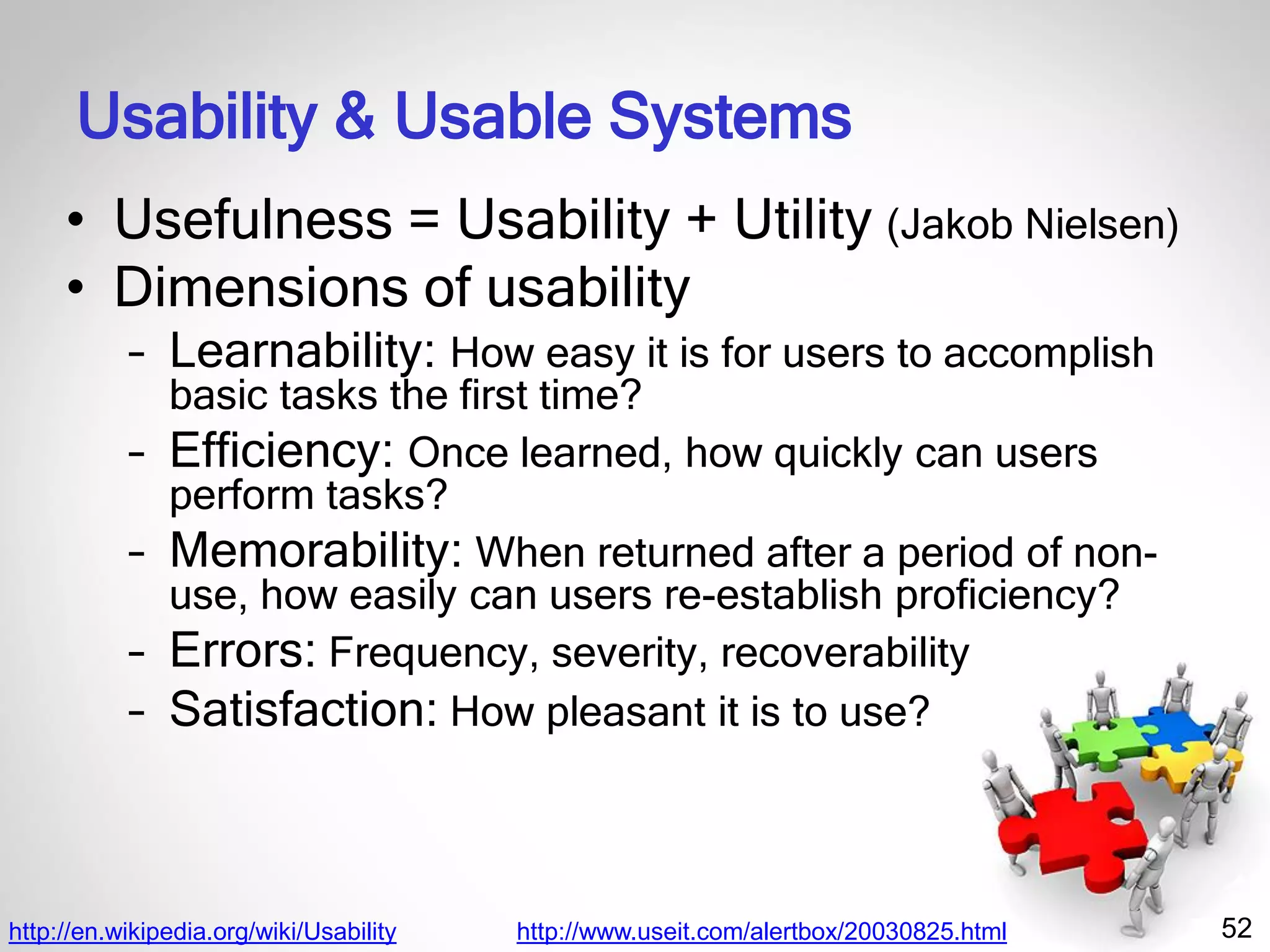 52
Usability & Usable Systems
• Usefulness = Usability + Utility (Jakob Nielsen)
• Dimensions of usability
– Learnability: How easy it is for users to accomplish
basic tasks the first time?
– Efficiency: Once learned, how quickly can users
perform tasks?
– Memorability: When returned after a period of non-
use, how easily can users re-establish proficiency?
– Errors: Frequency, severity, recoverability
– Satisfaction: How pleasant it is to use?
http://en.wikipedia.org/wiki/Usability http://www.useit.com/alertbox/20030825.html
 