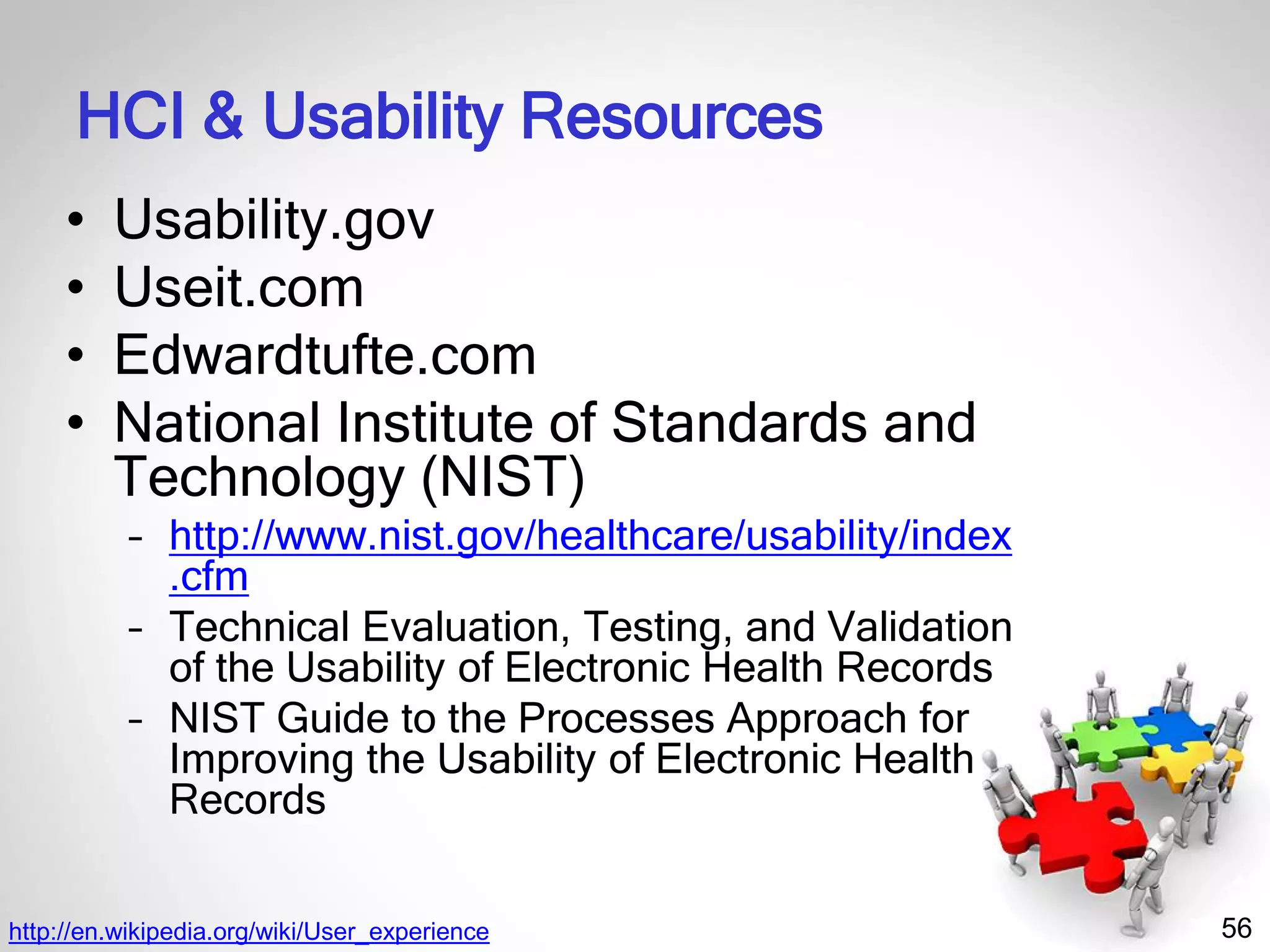 56
HCI & Usability Resources
• Usability.gov
• Useit.com
• Edwardtufte.com
• National Institute of Standards and
Technology (NIST)
– http://www.nist.gov/healthcare/usability/index
.cfm
– Technical Evaluation, Testing, and Validation
of the Usability of Electronic Health Records
– NIST Guide to the Processes Approach for
Improving the Usability of Electronic Health
Records
http://en.wikipedia.org/wiki/User_experience
 