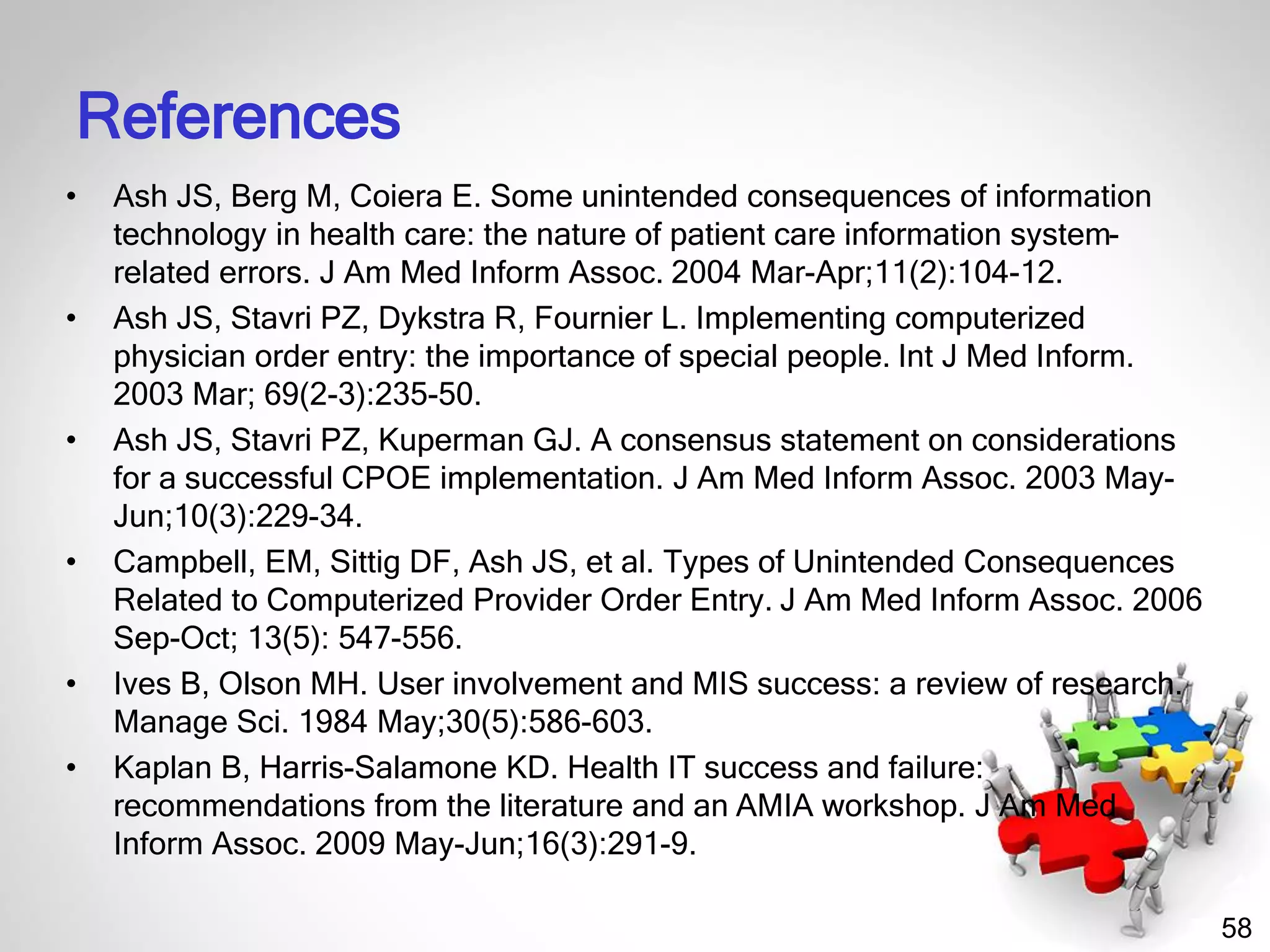 58
References
• Ash JS, Berg M, Coiera E. Some unintended consequences of information
technology in health care: the nature of patient care information system-
related errors. J Am Med Inform Assoc. 2004 Mar-Apr;11(2):104-12.
• Ash JS, Stavri PZ, Dykstra R, Fournier L. Implementing computerized
physician order entry: the importance of special people. Int J Med Inform.
2003 Mar; 69(2-3):235-50.
• Ash JS, Stavri PZ, Kuperman GJ. A consensus statement on considerations
for a successful CPOE implementation. J Am Med Inform Assoc. 2003 May-
Jun;10(3):229-34.
• Campbell, EM, Sittig DF, Ash JS, et al. Types of Unintended Consequences
Related to Computerized Provider Order Entry. J Am Med Inform Assoc. 2006
Sep-Oct; 13(5): 547-556.
• Ives B, Olson MH. User involvement and MIS success: a review of research.
Manage Sci. 1984 May;30(5):586-603.
• Kaplan B, Harris-Salamone KD. Health IT success and failure:
recommendations from the literature and an AMIA workshop. J Am Med
Inform Assoc. 2009 May-Jun;16(3):291-9.
 