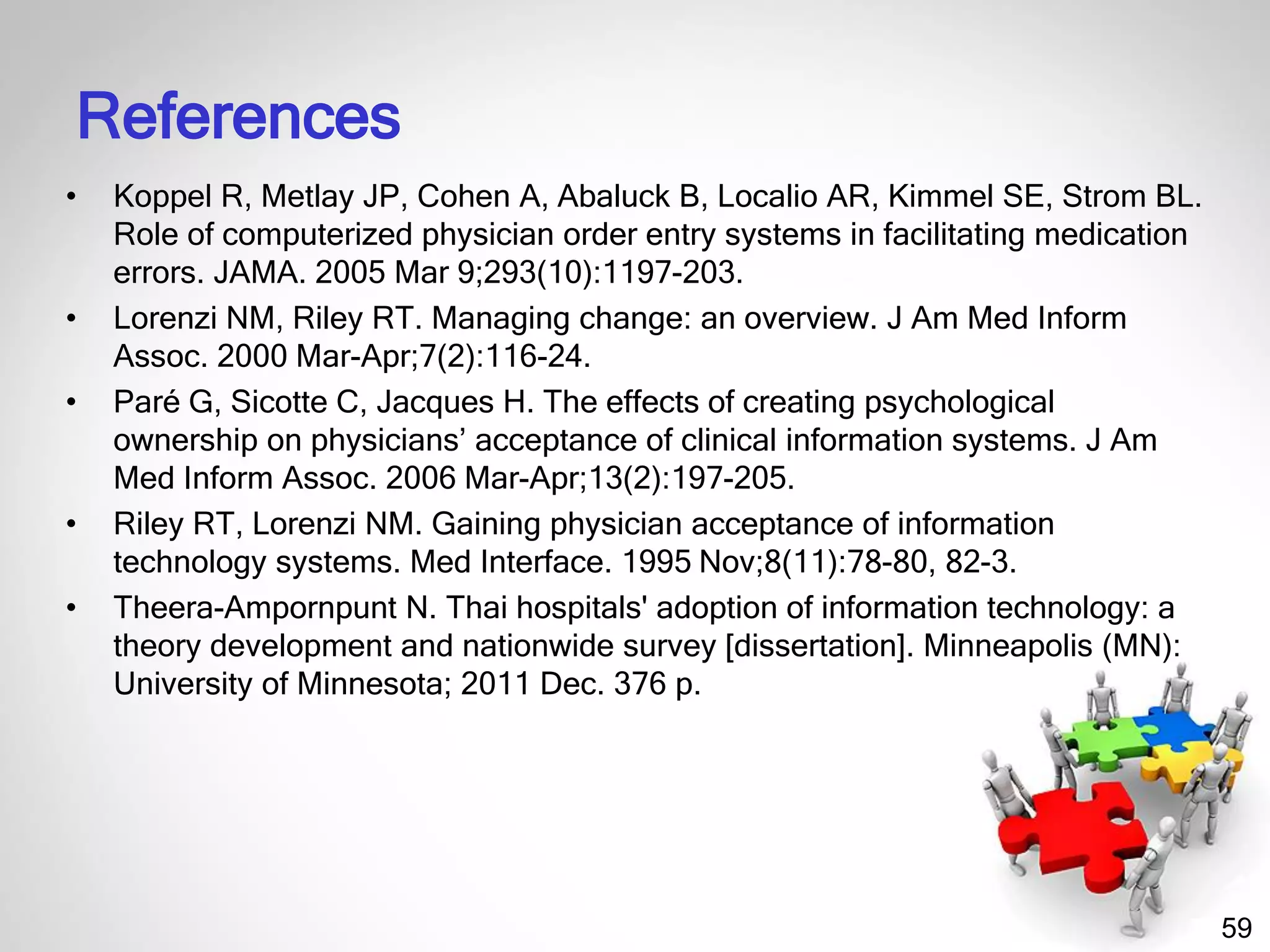 59
References
• Koppel R, Metlay JP, Cohen A, Abaluck B, Localio AR, Kimmel SE, Strom BL.
Role of computerized physician order entry systems in facilitating medication
errors. JAMA. 2005 Mar 9;293(10):1197-203.
• Lorenzi NM, Riley RT. Managing change: an overview. J Am Med Inform
Assoc. 2000 Mar-Apr;7(2):116-24.
• Paré G, Sicotte C, Jacques H. The effects of creating psychological
ownership on physicians’ acceptance of clinical information systems. J Am
Med Inform Assoc. 2006 Mar-Apr;13(2):197-205.
• Riley RT, Lorenzi NM. Gaining physician acceptance of information
technology systems. Med Interface. 1995 Nov;8(11):78-80, 82-3.
• Theera-Ampornpunt N. Thai hospitals' adoption of information technology: a
theory development and nationwide survey [dissertation]. Minneapolis (MN):
University of Minnesota; 2011 Dec. 376 p.
 