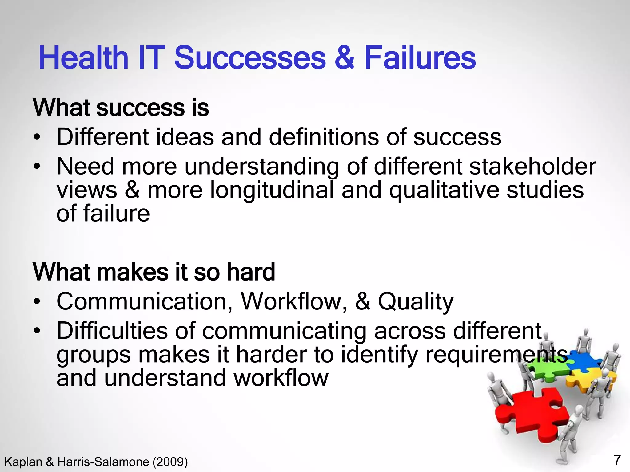 7
Health IT Successes & Failures
What success is
• Different ideas and deﬁnitions of success
• Need more understanding of different stakeholder
views & more longitudinal and qualitative studies
of failure
What makes it so hard
• Communication, Workﬂow, & Quality
• Difﬁculties of communicating across different
groups makes it harder to identify requirements
and understand workﬂow
Kaplan & Harris-Salamone (2009)
 