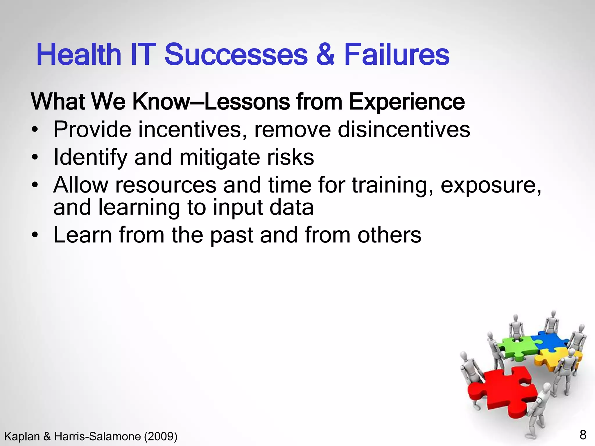 8
Health IT Successes & Failures
What We Know—Lessons from Experience
• Provide incentives, remove disincentives
• Identify and mitigate risks
• Allow resources and time for training, exposure,
and learning to input data
• Learn from the past and from others
Kaplan & Harris-Salamone (2009)
 