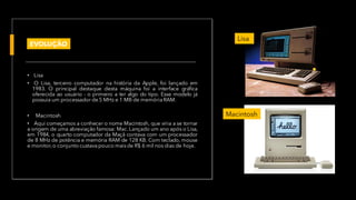 • Lisa
• O Lisa, terceiro computador na história da Apple, foi lançado em
1983. O principal destaque desta máquina foi a interface gráfica
oferecida ao usuário - o primeiro a ter algo do tipo. Esse modelo já
possuia um processador de 5 MHz e 1 MB de memória RAM.
• Macintosh
• Aqui começamos a conhecer o nome Macintosh, que viria a se tornar
a origem de uma abreviação famosa: Mac. Lançado um ano após o Lisa,
em 1984, o quarto computador da Maçã contava com um processador
de 8 MHz de potência e memória RAM de 128 KB. Com teclado, mouse
e monitor,o conjunto custava pouco maisde R$ 6 mil nos dias de hoje.
•
Lisa
Macintosh
EVOLUÇÃO
 