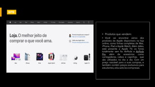 • Produtos que vendem:
• Você vai encontrar vários dos
produtos da Apple disponíveis na loja
online, como linhas completas de Mac,
iPhone, iPad e Apple Watch. Além deles,
está presente a Apple TV, os fones
totalmente sem fio AirPods e AirPods
Pro, além de acessórios: como
carregadores, cabos e capinhas, que
são utilizados no dia a dia. Com um
preço razoável para a suas compras, e
também contém preços exclusivos para
estudantes, educadorese empresas.
SITE
 