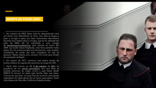 • Em outubro de 2003, Steve Jobs foi diagnosticado com
um câncer raro. Descoberto no início, mas Jobs se negou a
fazer a cirurgia e optou por fazer tratamentos alternativos.
Durante nove meses adiou a cirurgia, que só foi realizada em
julho de 2004, ele foi submetido a uma cirurgia
de duodenopancreatectomia, para retirada do tumor. Em
2009, sua saúde estava fragilizada, Jobs havia perdido muito
quilos. Em um e-mail enviado aos funcionários, Jobs revelou:
“problemas de saúde são mais complexos do que se
pensava”. Nesse mesmo ano, nomeou Tim Cook para diretor
de operações da Apple.
• Em janeiro de 2011, anunciou que estava saindo de
licença médica. Em agosto ele renunciou ao cargo de CEO.
• Steve Jobs morreu no dia 5 de outubro de 2011 na
sequência de um câncer pancreático raro que afeta as
funções exócrinas do órgão, contra o qual lutava desde
2004.[2] O anúncio foi dado pela família dele, que disse:
"morreu em paz hoje". A causa final da morte foi uma parada
respiratória em decorrência de um tumor pancreático. Steve
Jobs faleceu em Palo Alto, Califórnia, Estados Unidos.
MORTE DE STEVE JOBS
 