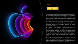 • Posso dizer que a evolução da Apple é inimaginável,
e com essa evolução teve um papel muito importante
para a indústria de tecnologia daquela época e dos dias
de hoje.
• Começaram com um projeto pessoal de um dos e
que virou uma empresa. Passaram por diversos
modelos, sendo uns grandes sucessos e outros
enormesfracassos.
• A Apple é uma empresa que direciona mais a sua
atenção ao desenvolvimento de produtos sem perder o
foco na área de pesquisa. Junto com isso, a experiência,
visão inovadora e foco em design permaneceram
firmes, fator decisivo à sobrevivência da empresa e
definição como uma das maiores que existem até
então.
• E com isso chegamos a conclusão que a empresa
apple consegue transformar produtos já existentes no
mercado em produtos chamativos, inovadores, bonitos
e acima de tudo em simples e fácil de utilizar
CONCLUSÃO
 