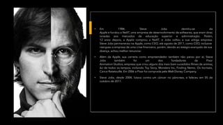 • Em 1984, Steve Jobs demitiu-se da
Apple e fundou a NeXT, uma empresa de desenvolvimento de softwares, que eram direc
ionadas aos mercados de educação superior e administração. Porém,
12 anos depois, a Apple comprou a NeXT, e Jobs voltou a sua antiga empresa.
Steve Jobs permaneceu na Apple, como CEO, até agosto de 2011, como CEO, inclusive
reergueu a empresa de uma crise financeira, porém, devido ao estágio avançado de sua
doença, achou melhor renunciar.
• Além da Apple, sua carreira como empreendedor também não parou por aí, Steve
Jobs também foi um dos fundadores da Pixar
Animation Studios, empresa que criou alguns dos mais bem sucedidos filmes de animaç
ão de todos os tempos, incluindo Toy Story, Monsters Inc, Finding Nemo, Os Incríveis,
Cars e Ratatouille. Em 2006 a Pixar foi comprada pela Walt Disney Company.
• Steve Jobs, desde 2004, lutava contra um câncer no pâncreas, e faleceu em 05 de
outubro de 2011.
 