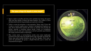 Por que a logo da Apple é uma maçã?
• Agora, sobre a escolha da fruta como símbolo da marca, há quem
diga que faça alusão à história de Isaac Newton. Ou, melhor, à cena
da descoberta da lei da gravidade,por parte do cientista.
• Sobre o nome da empresa, o documentário “Steve Jobs: Como ele
mudou o mundo”, explica que o “cérebro” da Apple era frugívoro, ou
seja, ele se alimentava apenas de frutas. E, durante uma reunião do
grupo, quando a empresa estava sendo criada, os fundadores
estavam em um sítio com macieiras e comiam grandes quantidades
de maçãs, daí teria saído a inspiração.
• Mas, ainda sobre a nomenclatura, existe uma outra explicação
possível. Há quem diga que Apple tenha sido inspirada na paixão de
Steve Jobs pela banda britânica de rock The Beatles. Teria sido a
partir da gravadora do grupo, a Apple Records, que o nome da
empresateria surgido.
 