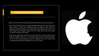 Basicamente,existem três explicaçõespossíveispara essa pergunta:
• A primeira delas diz que a maçã mordida refere-se ao conhecimento,
algo como o “fruto do conhecimento”, de Adão e Eva, sabe? A
segunda hipótese refere-se à ambiguidade do slogan da marca, que
dizia “Byte into an Apple” (algo como um “byte dentro de uma maçã”
ou ainda “morda uma maçã).
• A terceira explicação aceita para a escolha da maçã mordida como
logo da Apple, portanto, é a confusão visual que as pessoas faziam
ao ver a fruta. Isso porque, para os criadores era uma maçã, mas
muitagente confundia o desenho com um tomate.
Por quê uma maçã mordida?
 