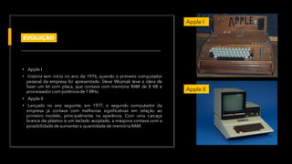 • Apple I
• história tem início no ano de 1976, quando o primeiro computador
pessoal da empresa foi apresentado. Steve Wozniak teve a ideia de
fazer um kit com placa, que contava com memória RAM de 8 KB e
processador com potência de 1 MHz.
• Apple II
• Lançado no ano seguinte, em 1977, o segundo computador da
empresa já contava com melhorias significativas em relação ao
primeiro modelo, principalmente na aparência. Com uma carcaça
branca de plástico e um teclado acoplado, a máquina contava com a
possibilidade de aumentar a quantidade de memória RAM.
Apple I
Apple II
EVOLUÇÃO
 