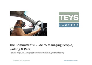  
The	
  Commi=ee’s	
  Guide	
  to	
  Managing	
  People,	
  
Parking	
  &	
  Pets	
  
Tips and Traps for Managing Contentious Issues in Apartment Living


   ©	
  Copyright	
  2012	
  TEYS	
  Lawyers   	
     	
     	
     	
     	
     	
     	
     	
     	
  www.teyslawyers.com.au	
  
 