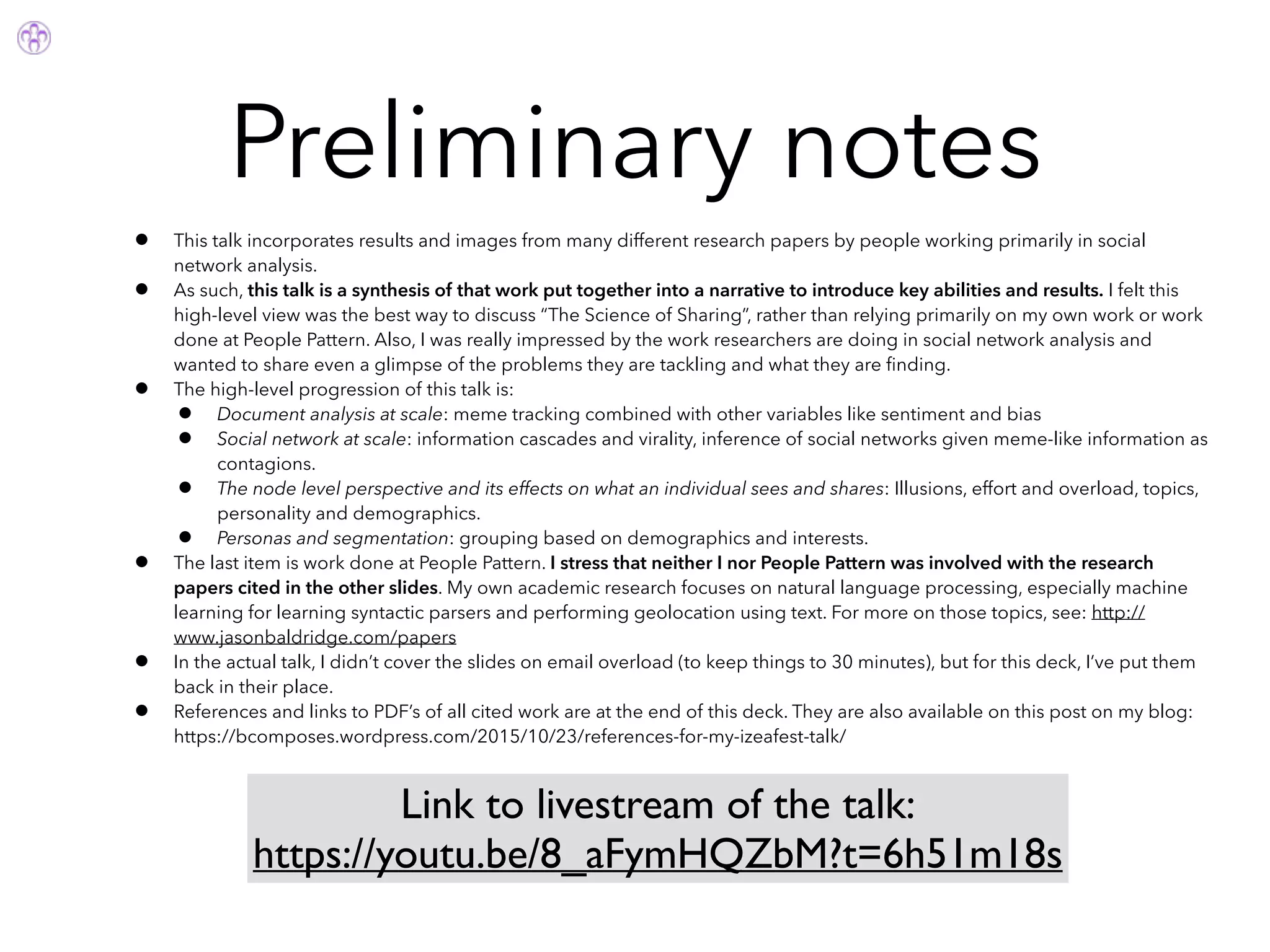 Preliminary notes
• This talk incorporates results and images from many different research papers by people working primarily in social
network analysis.
• As such, this talk is a synthesis of that work put together into a narrative to introduce key abilities and results. I felt this
high-level view was the best way to discuss “The Science of Sharing”, rather than relying primarily on my own work or work
done at People Pattern. Also, I was really impressed by the work researchers are doing in social network analysis and
wanted to share even a glimpse of the problems they are tackling and what they are ﬁnding.
• The high-level progression of this talk is:
• Document analysis at scale: meme tracking combined with other variables like sentiment and bias
• Social network at scale: information cascades and virality, inference of social networks given meme-like information as
contagions.
• The node level perspective and its effects on what an individual sees and shares: Illusions, effort and overload, topics,
personality and demographics.
• Personas and segmentation: grouping based on demographics and interests.
• The last item is work done at People Pattern. I stress that neither I nor People Pattern was involved with the research
papers cited in the other slides. My own academic research focuses on natural language processing, especially machine
learning for learning syntactic parsers and performing geolocation using text. For more on those topics, see: http://
www.jasonbaldridge.com/papers
• In the actual talk, I didn’t cover the slides on email overload (to keep things to 30 minutes), but for this deck, I’ve put them
back in their place.
• References and links to PDF’s of all cited work are at the end of this deck. They are also available on this post on my blog:
https://bcomposes.wordpress.com/2015/10/23/references-for-my-izeafest-talk/
Link to livestream of the talk:
https://youtu.be/8_aFymHQZbM?t=6h51m18s
 