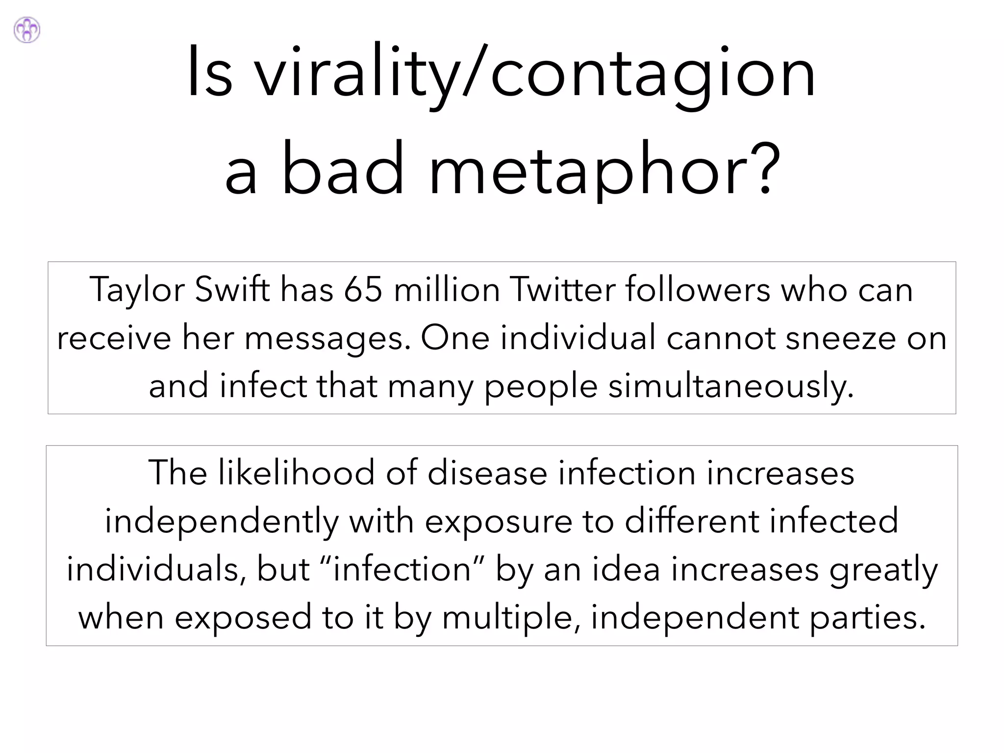 Is virality/contagion
a bad metaphor?
Taylor Swift has 65 million Twitter followers who can
receive her messages. One individual cannot sneeze on
and infect that many people simultaneously.
The likelihood of disease infection increases
independently with exposure to different infected
individuals, but “infection” by an idea increases greatly
when exposed to it by multiple, independent parties.
 