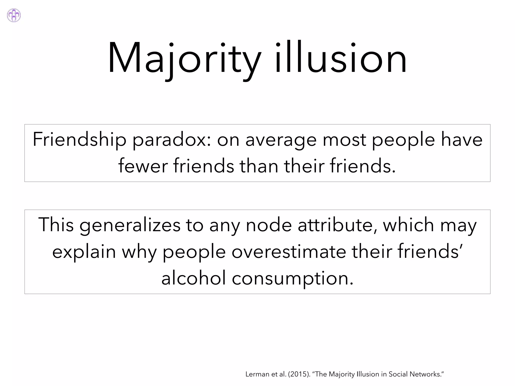 Majority illusion
Lerman et al. (2015). “The Majority Illusion in Social Networks.”
Friendship paradox: on average most people have
fewer friends than their friends.
This generalizes to any node attribute, which may
explain why people overestimate their friends’
alcohol consumption.
 