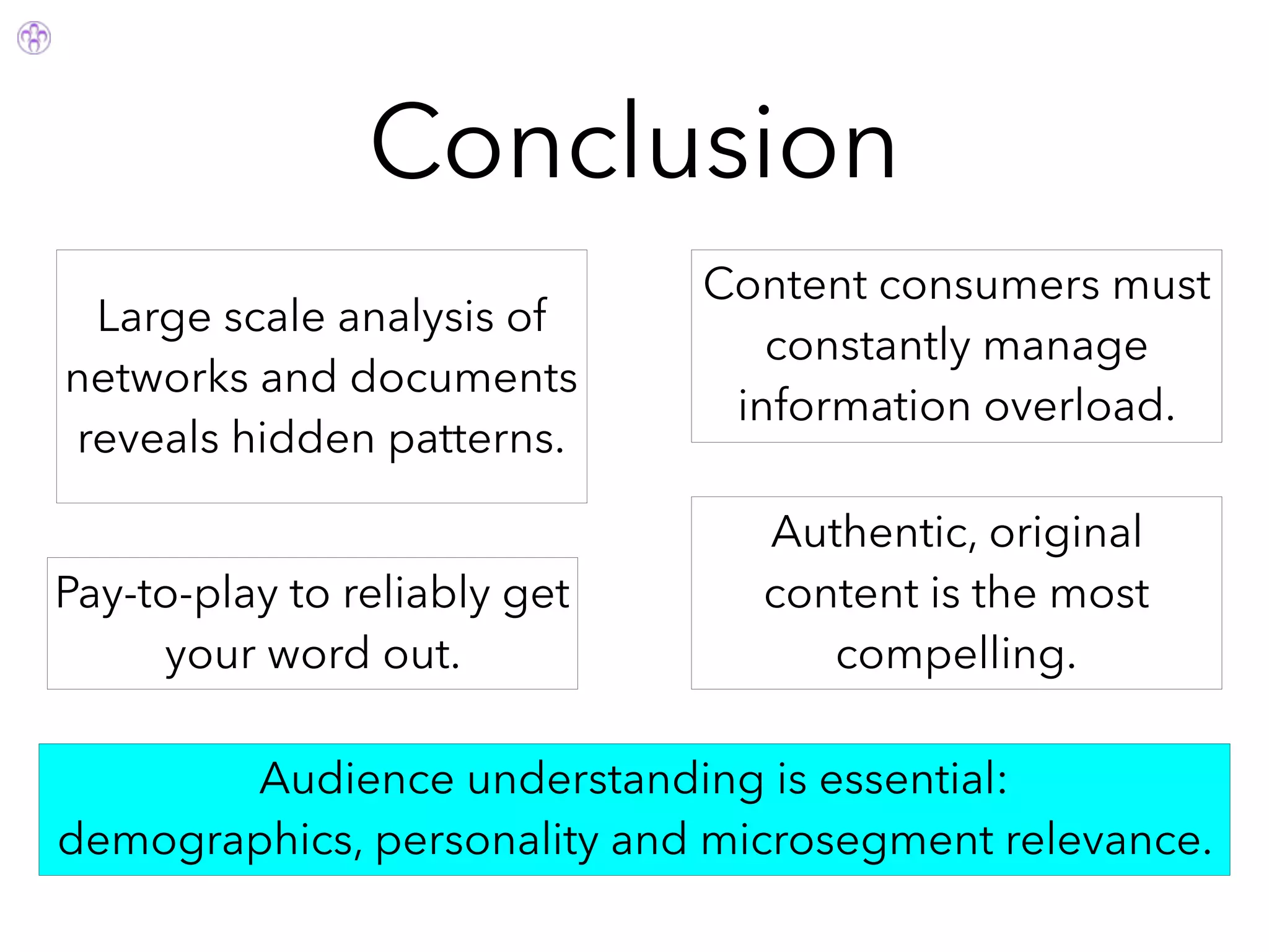 Conclusion
Authentic, original
content is the most
compelling.
Audience understanding is essential:
demographics, personality and microsegment relevance.
Pay-to-play to reliably get
your word out.
Content consumers must
constantly manage
information overload.
Large scale analysis of
networks and documents
reveals hidden patterns.
 
