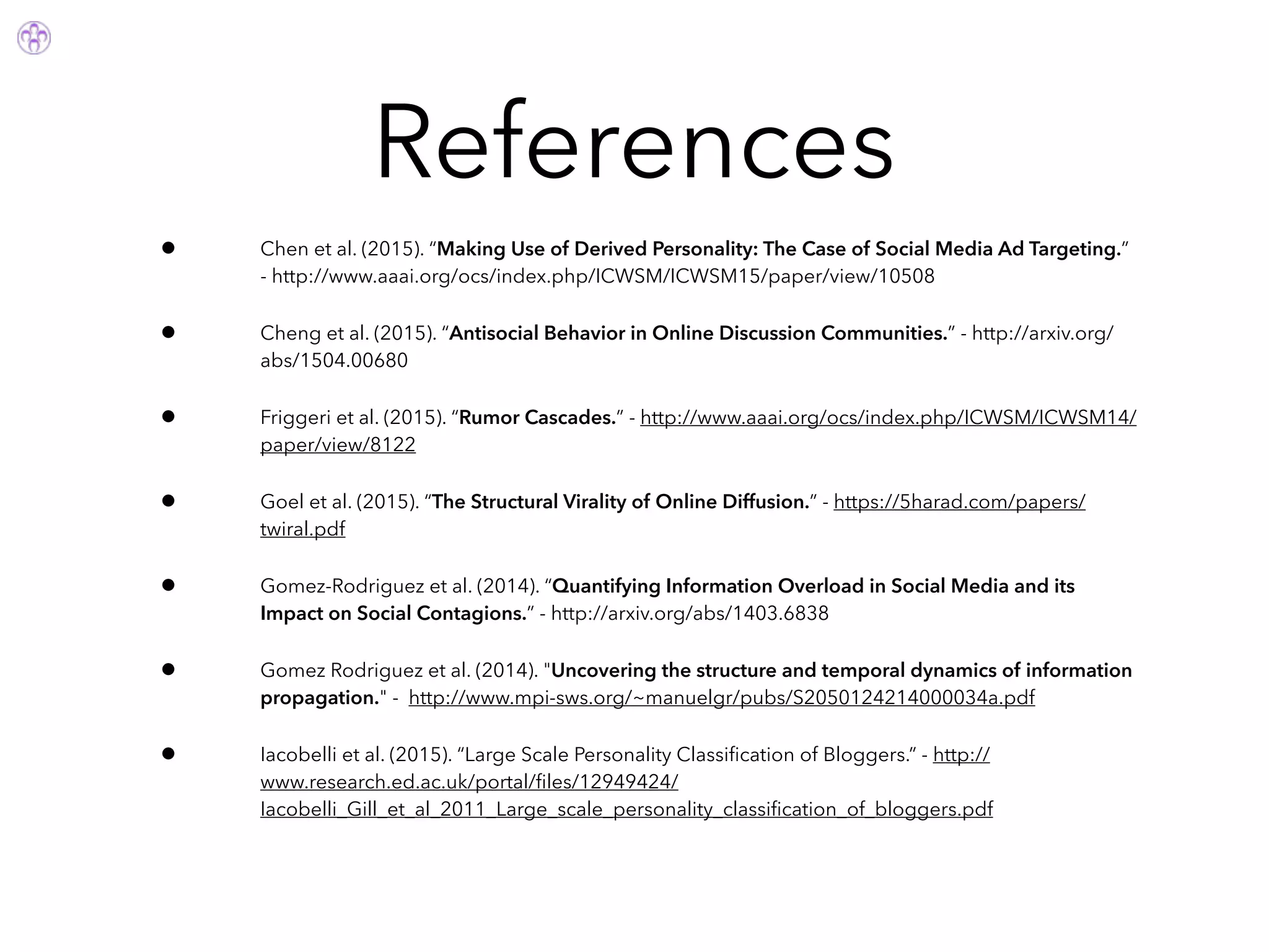 References
• Chen et al. (2015). “Making Use of Derived Personality: The Case of Social Media Ad Targeting.”
- http://www.aaai.org/ocs/index.php/ICWSM/ICWSM15/paper/view/10508
• Cheng et al. (2015). “Antisocial Behavior in Online Discussion Communities.” - http://arxiv.org/
abs/1504.00680
• Friggeri et al. (2015). “Rumor Cascades.” - http://www.aaai.org/ocs/index.php/ICWSM/ICWSM14/
paper/view/8122
• Goel et al. (2015). “The Structural Virality of Online Diffusion.” - https://5harad.com/papers/
twiral.pdf
• Gomez-Rodriguez et al. (2014). “Quantifying Information Overload in Social Media and its
Impact on Social Contagions.” - http://arxiv.org/abs/1403.6838
• Gomez Rodriguez et al. (2014). "Uncovering the structure and temporal dynamics of information
propagation." - http://www.mpi-sws.org/~manuelgr/pubs/S2050124214000034a.pdf
• Iacobelli et al. (2015). “Large Scale Personality Classiﬁcation of Bloggers.” - http://
www.research.ed.ac.uk/portal/ﬁles/12949424/
Iacobelli_Gill_et_al_2011_Large_scale_personality_classiﬁcation_of_bloggers.pdf
 