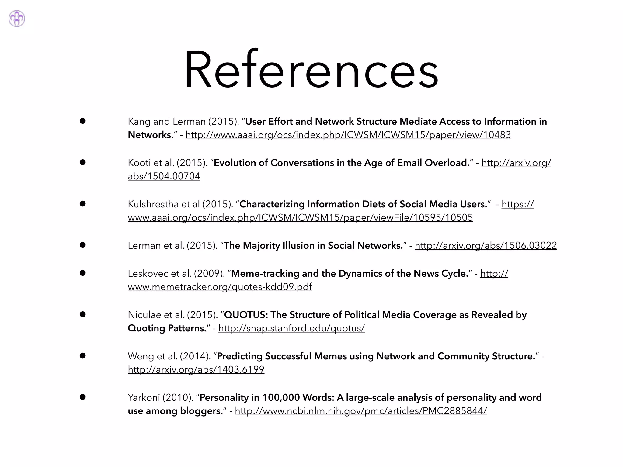 References
• Kang and Lerman (2015). “User Effort and Network Structure Mediate Access to Information in
Networks.” - http://www.aaai.org/ocs/index.php/ICWSM/ICWSM15/paper/view/10483
• Kooti et al. (2015). “Evolution of Conversations in the Age of Email Overload.” - http://arxiv.org/
abs/1504.00704
• Kulshrestha et al (2015). “Characterizing Information Diets of Social Media Users.” - https://
www.aaai.org/ocs/index.php/ICWSM/ICWSM15/paper/viewFile/10595/10505
• Lerman et al. (2015). “The Majority Illusion in Social Networks.” - http://arxiv.org/abs/1506.03022
• Leskovec et al. (2009). “Meme-tracking and the Dynamics of the News Cycle.” - http://
www.memetracker.org/quotes-kdd09.pdf
• Niculae et al. (2015). “QUOTUS: The Structure of Political Media Coverage as Revealed by
Quoting Patterns.” - http://snap.stanford.edu/quotus/
• Weng et al. (2014). “Predicting Successful Memes using Network and Community Structure.” -
http://arxiv.org/abs/1403.6199
• Yarkoni (2010). “Personality in 100,000 Words: A large-scale analysis of personality and word
use among bloggers.” - http://www.ncbi.nlm.nih.gov/pmc/articles/PMC2885844/
 