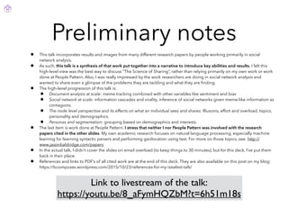 Preliminary notes
• This talk incorporates results and images from many different research papers by people working primarily in social
network analysis.
• As such, this talk is a synthesis of that work put together into a narrative to introduce key abilities and results. I felt this
high-level view was the best way to discuss “The Science of Sharing”, rather than relying primarily on my own work or work
done at People Pattern. Also, I was really impressed by the work researchers are doing in social network analysis and
wanted to share even a glimpse of the problems they are tackling and what they are ﬁnding.
• The high-level progression of this talk is:
• Document analysis at scale: meme tracking combined with other variables like sentiment and bias
• Social network at scale: information cascades and virality, inference of social networks given meme-like information as
contagions.
• The node level perspective and its effects on what an individual sees and shares: Illusions, effort and overload, topics,
personality and demographics.
• Personas and segmentation: grouping based on demographics and interests.
• The last item is work done at People Pattern. I stress that neither I nor People Pattern was involved with the research
papers cited in the other slides. My own academic research focuses on natural language processing, especially machine
learning for learning syntactic parsers and performing geolocation using text. For more on those topics, see: http://
www.jasonbaldridge.com/papers
• In the actual talk, I didn’t cover the slides on email overload (to keep things to 30 minutes), but for this deck, I’ve put them
back in their place.
• References and links to PDF’s of all cited work are at the end of this deck. They are also available on this post on my blog:
https://bcomposes.wordpress.com/2015/10/23/references-for-my-izeafest-talk/
Link to livestream of the talk:
https://youtu.be/8_aFymHQZbM?t=6h51m18s
 
