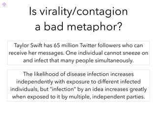 Is virality/contagion
a bad metaphor?
Taylor Swift has 65 million Twitter followers who can
receive her messages. One individual cannot sneeze on
and infect that many people simultaneously.
The likelihood of disease infection increases
independently with exposure to different infected
individuals, but “infection” by an idea increases greatly
when exposed to it by multiple, independent parties.
 