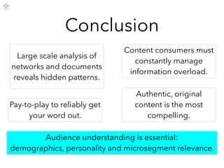 Conclusion
Authentic, original
content is the most
compelling.
Audience understanding is essential:
demographics, personality and microsegment relevance.
Pay-to-play to reliably get
your word out.
Content consumers must
constantly manage
information overload.
Large scale analysis of
networks and documents
reveals hidden patterns.
 
