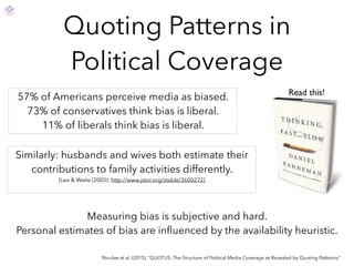 Quoting Patterns in
Political Coverage
Niculae et al. (2015). “QUOTUS: The Structure of Political Media Coverage as Revealed by Quoting Pattterns.”
Measuring bias is subjective and hard.
Personal estimates of bias are inﬂuenced by the availability heuristic.
57% of Americans perceive media as biased.
73% of conservatives think bias is liberal.
11% of liberals think bias is liberal.
Similarly: husbands and wives both estimate their
contributions to family activities differently.
[Lee & Waite (2005): http://www.jstor.org/stable/3600272]
Read this!
 