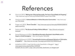 References
• Chen et al. (2015). “Making Use of Derived Personality: The Case of Social Media Ad Targeting.”
- http://www.aaai.org/ocs/index.php/ICWSM/ICWSM15/paper/view/10508
• Cheng et al. (2015). “Antisocial Behavior in Online Discussion Communities.” - http://arxiv.org/
abs/1504.00680
• Friggeri et al. (2015). “Rumor Cascades.” - http://www.aaai.org/ocs/index.php/ICWSM/ICWSM14/
paper/view/8122
• Goel et al. (2015). “The Structural Virality of Online Diffusion.” - https://5harad.com/papers/
twiral.pdf
• Gomez-Rodriguez et al. (2014). “Quantifying Information Overload in Social Media and its
Impact on Social Contagions.” - http://arxiv.org/abs/1403.6838
• Gomez Rodriguez et al. (2014). "Uncovering the structure and temporal dynamics of information
propagation." - http://www.mpi-sws.org/~manuelgr/pubs/S2050124214000034a.pdf
• Iacobelli et al. (2015). “Large Scale Personality Classiﬁcation of Bloggers.” - http://
www.research.ed.ac.uk/portal/ﬁles/12949424/
Iacobelli_Gill_et_al_2011_Large_scale_personality_classiﬁcation_of_bloggers.pdf
 