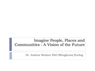 Imagine People, Places and Communities : A Vision of the Future Dr. Andrew Wallace PhD BEng(hons) EurIng 