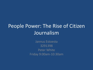 People Power: The Rise of Citizen Journalism JannusEstoesta 3291398 Peter White Friday 9:00am-10:30am 