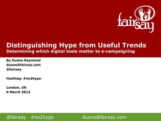 Distinguishing Hype from Useful Trends
Determining which digital tools matter to e-campaigning

By Duane Raymond
duane@fairsay.com
@fairsay

Hashtag: #no2hype

London, UK
6 March 2012




@fairsay       #no2hype         duane@fairsay.com
 