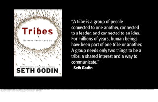 “A tribe is a group of people
                                                                                                                                           connected to one another, connected
                                                                                                                                           to a leader, and connected to an idea.
                                                                                                                                           For millions of years, human beings
                                                                                                                                           have been part of one tribe or another.
                                                                                                                                           A group needs only two things to be a
                                                                                                                                           tribe: a shared interest and a way to
                                                                                                                                           communicate.”  
                                                                                                                                           - Seth Godin


Our culture changed to allow for a TRIBE to form, let's look at Seth Godin's definition from Tribes: “A tribe is a group of people connected to one another, connected to a leader, and connected to an idea. For millions of years, human beings have been part of one tribe or another. A group needs only two
things to be a tribe: a shared interest and a way to communicate.” - Seth Godin
 